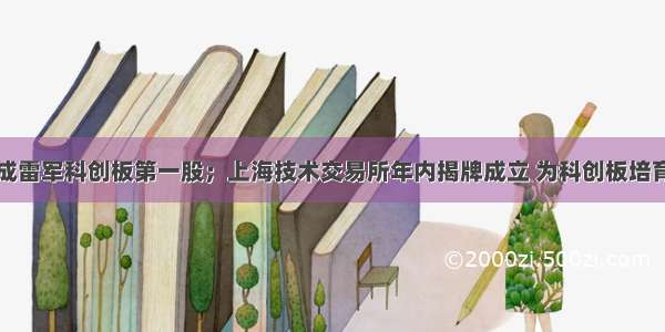 金山办公成雷军科创板第一股；上海技术交易所年内揭牌成立 为科创板培育上市企业