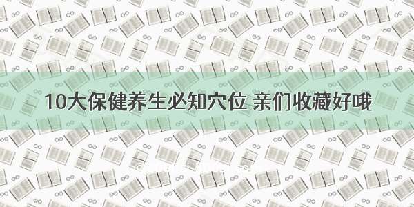 10大保健养生必知穴位 亲们收藏好哦