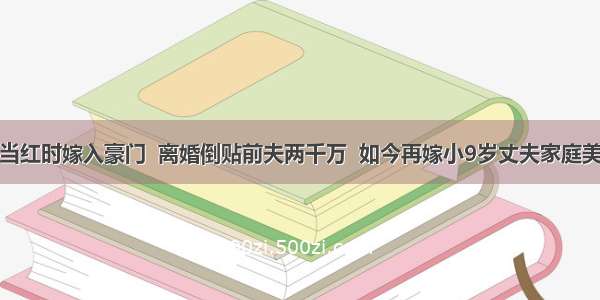 她当红时嫁入豪门  离婚倒贴前夫两千万  如今再嫁小9岁丈夫家庭美满