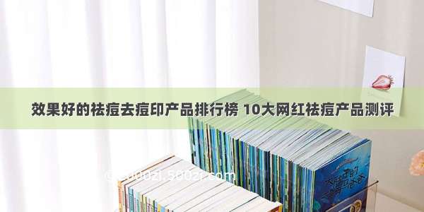 效果好的祛痘去痘印产品排行榜 10大网红祛痘产品测评