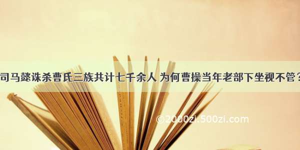 司马懿诛杀曹氏三族共计七千余人 为何曹操当年老部下坐视不管？