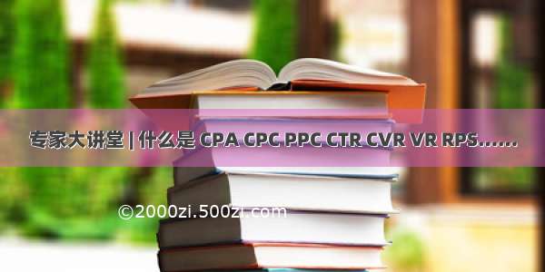 专家大讲堂 | 什么是 CPA CPC PPC CTR CVR VR RPS……