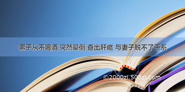 男子从不喝酒 突然晕倒 查出肝癌 与妻子脱不了干系