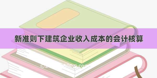 新准则下建筑企业收入成本的会计核算