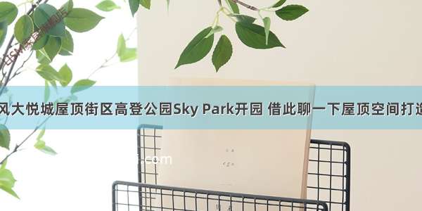 长风大悦城屋顶街区高登公园Sky Park开园 借此聊一下屋顶空间打造的