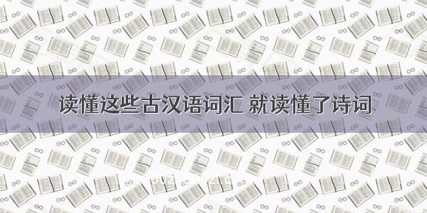 读懂这些古汉语词汇 就读懂了诗词