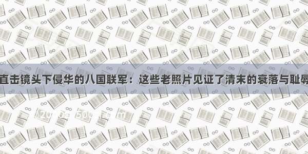 直击镜头下侵华的八国联军：这些老照片见证了清末的衰落与耻辱