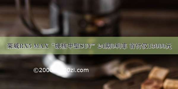 荣威RX5 MAX“硬核中型SUV”24期0利率 首付仅13000元