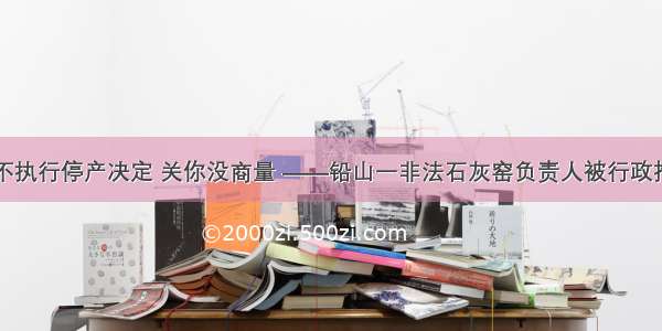 拒不执行停产决定 关你没商量 ——铅山一非法石灰窑负责人被行政拘留