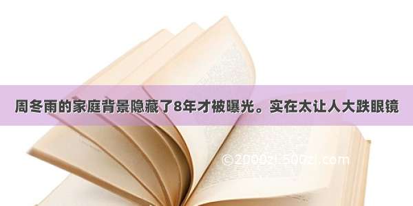 周冬雨的家庭背景隐藏了8年才被曝光。实在太让人大跌眼镜