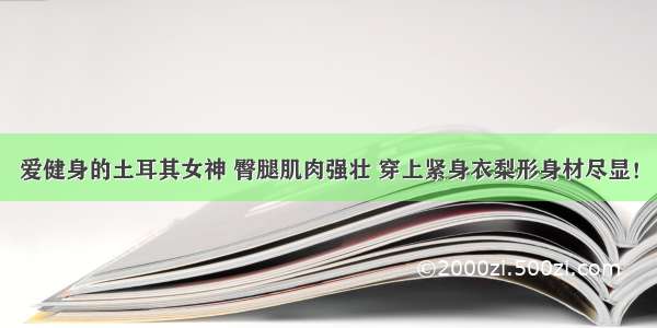 爱健身的土耳其女神 臀腿肌肉强壮 穿上紧身衣梨形身材尽显！