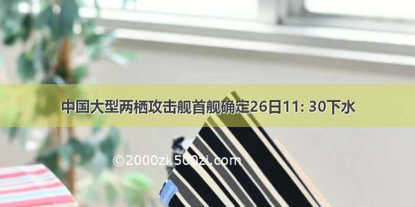 中国大型两栖攻击舰首舰确定26日11: 30下水