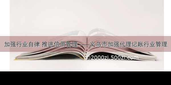 加强行业自律 推进信用管理——义乌市加强代理记账行业管理