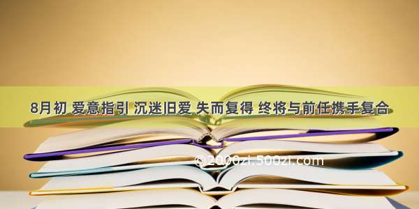 8月初 爱意指引 沉迷旧爱 失而复得 终将与前任携手复合