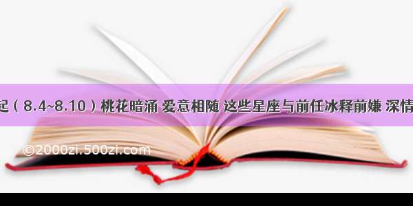 下周起（8.4~8.10）桃花暗涌 爱意相随 这些星座与前任冰释前嫌 深情相拥！