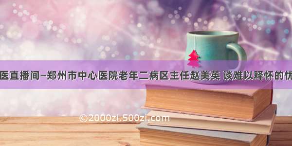 名医直播间—郑州市中心医院老年二病区主任赵美英 谈难以释怀的忧愁