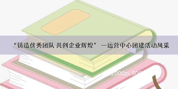 “铸造优秀团队 共创企业辉煌” —运营中心团建活动风采