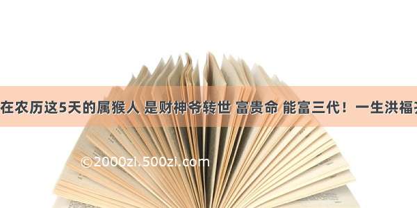 生日在农历这5天的属猴人 是财神爷转世 富贵命 能富三代！一生洪福齐天！