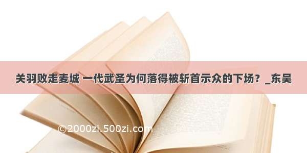 关羽败走麦城 一代武圣为何落得被斩首示众的下场？_东吴