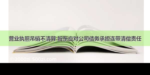 营业执照吊销不清算 股东应对公司债务承担连带清偿责任