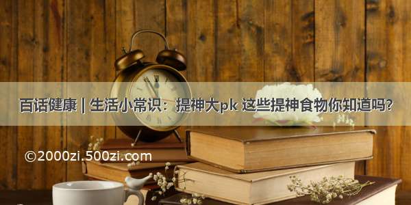 百话健康 | 生活小常识：提神大pk 这些提神食物你知道吗？