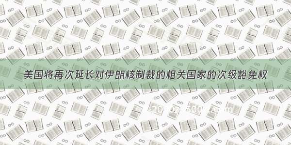 美国将再次延长对伊朗核制裁的相关国家的次级豁免权