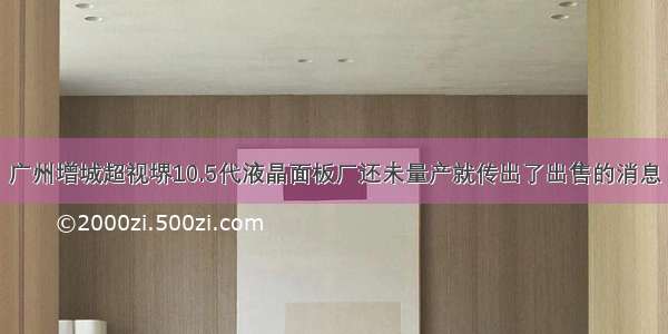 广州增城超视堺10.5代液晶面板厂还未量产就传出了出售的消息