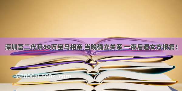 深圳富二代开50万宝马相亲 当晚确立关系 一夜后遭女方报复！