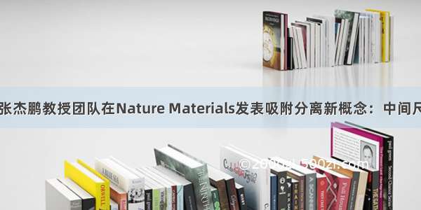 中山大学张杰鹏教授团队在Nature Materials发表吸附分离新概念：中间尺寸分子筛