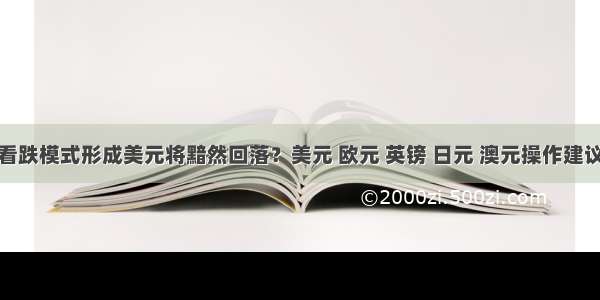 看跌模式形成美元将黯然回落？美元 欧元 英镑 日元 澳元操作建议