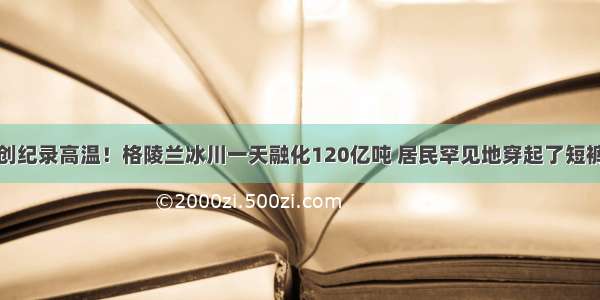 创纪录高温！格陵兰冰川一天融化120亿吨 居民罕见地穿起了短裤