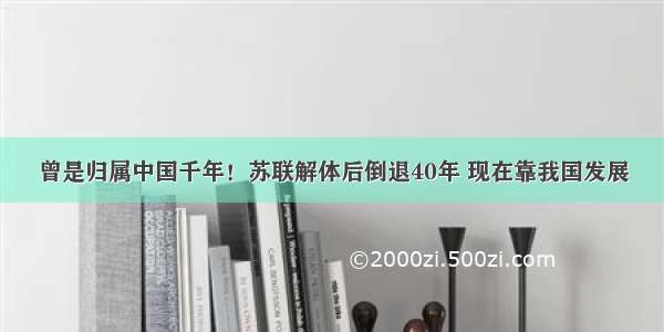 曾是归属中国千年！苏联解体后倒退40年 现在靠我国发展