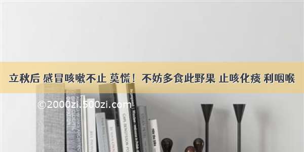 立秋后 感冒咳嗽不止 莫慌！不妨多食此野果 止咳化痰 利咽喉