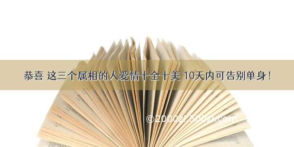 恭喜 这三个属相的人爱情十全十美 10天内可告别单身！