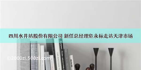 四川水井坊股份有限公司 新任总经理危永标走访天津市场