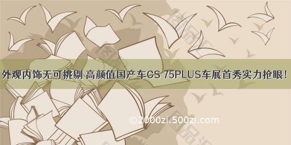 外观内饰无可挑剔 高颜值国产车CS 75PLUS车展首秀实力抢眼！