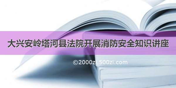 大兴安岭塔河县法院开展消防安全知识讲座