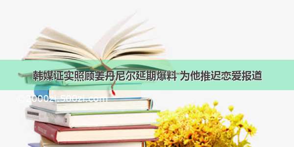 韩媒证实照顾姜丹尼尔延期爆料 为他推迟恋爱报道