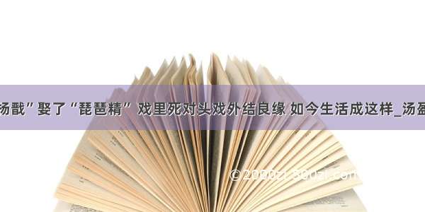 “杨戬”娶了“琵琶精” 戏里死对头戏外结良缘 如今生活成这样_汤盈盈