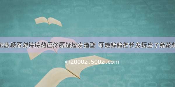 宋茜杨幂刘诗诗热巴佟丽娅短发造型 可她偏偏把长发玩出了新花样