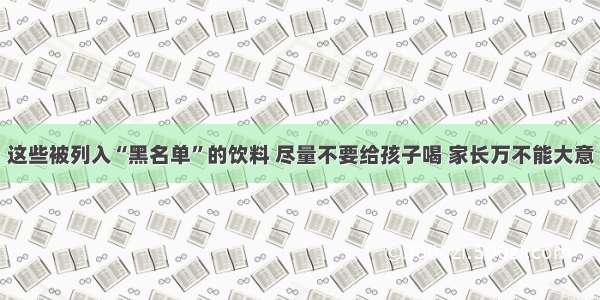 这些被列入“黑名单”的饮料 尽量不要给孩子喝 家长万不能大意