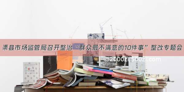 渠县市场监管局召开整治“群众最不满意的10件事”整改专题会