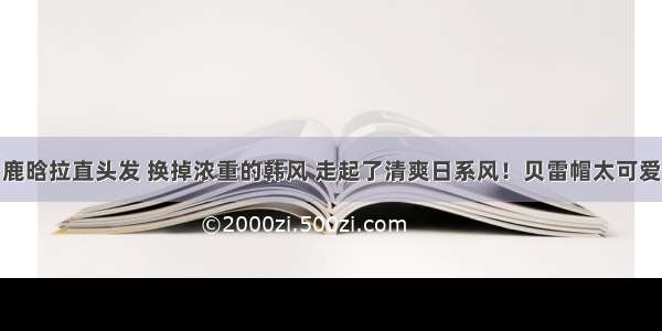 鹿晗拉直头发 换掉浓重的韩风 走起了清爽日系风！贝雷帽太可爱