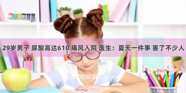 29岁男子 尿酸高达610 痛风入院 医生：夏天一件事 害了不少人