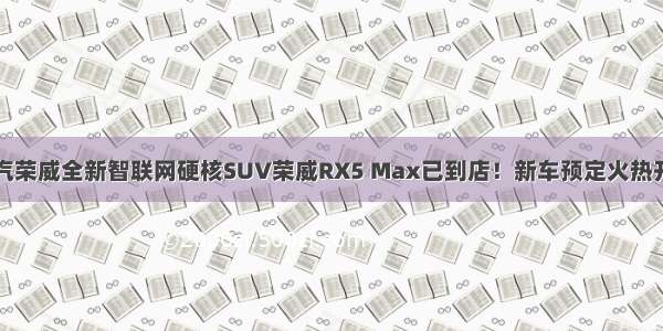 上汽荣威全新智联网硬核SUV荣威RX5 Max已到店！新车预定火热开启