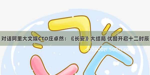 对话阿里大文娱CTO庄卓然：《长安》大结局 优酷开启十二时辰