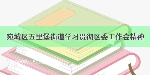 宛城区五里堡街道学习贯彻区委工作会精神