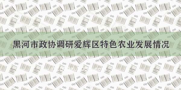 黑河市政协调研爱辉区特色农业发展情况