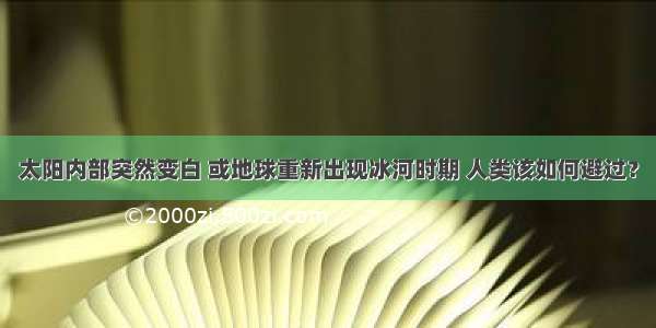 太阳内部突然变白 或地球重新出现冰河时期 人类该如何避过？