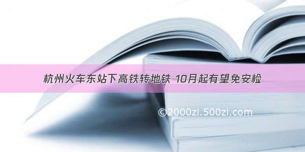 杭州火车东站下高铁转地铁 10月起有望免安检